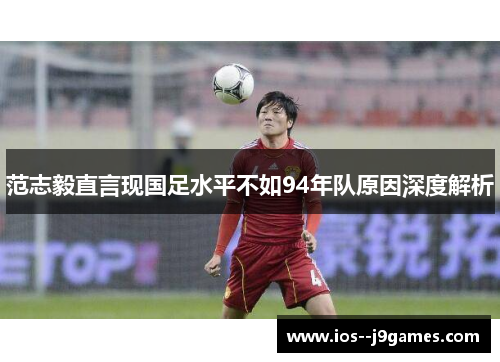 范志毅直言现国足水平不如94年队原因深度解析